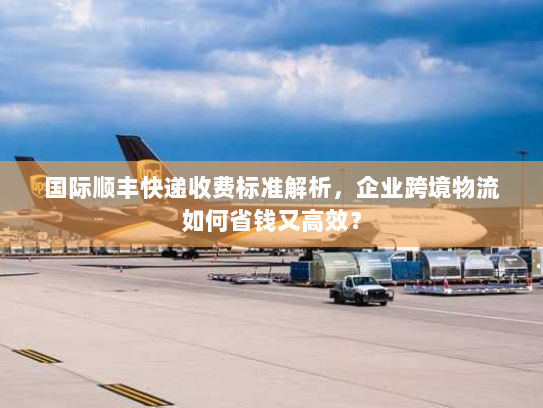 国际顺丰快递收费标准解析，企业跨境物流如何省钱又高效？