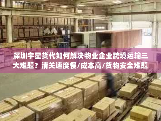 深圳宇星货代如何解决物业企业跨境运输三大难题?清关速度慢/成本高/货物安全难题全解析 深圳宇星货代如何解决物业企业跨境运输三大难题?清关速度慢/成本高/货物安全难题全解析