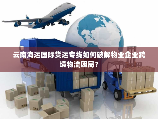 云南海运国际货运专线如何破解物业企业跨境物流困局? 云南海运国际货运专线如何破解物业企业跨境物流困局?