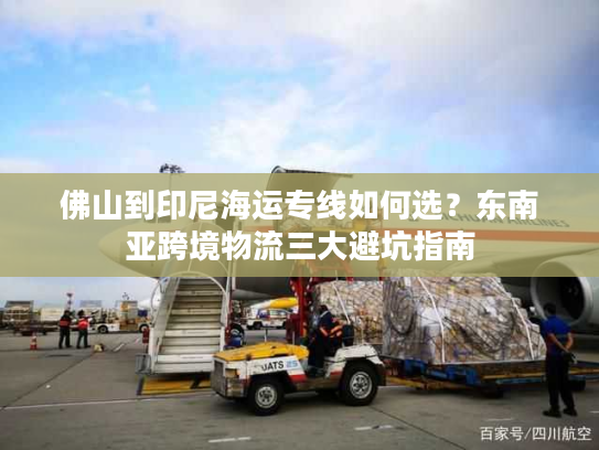 佛山到印尼海运专线如何选？东南亚跨境物流三大避坑指南