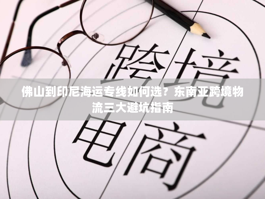 佛山到印尼海运专线如何选？东南亚跨境物流三大避坑指南