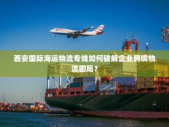 西安国际海运物流专线如何破解企业跨境物流困局? 西安国际海运物流专线如何破解企业跨境物流困局?