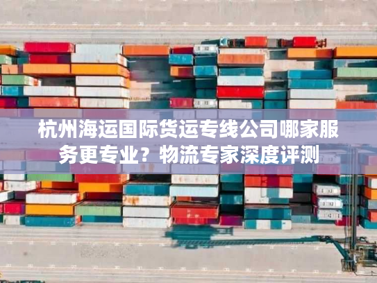 杭州海运国际货运专线公司哪家服务更专业?物流专家深度评测 杭州海运国际货运专线公司哪家服务更专业?物流专家深度评测