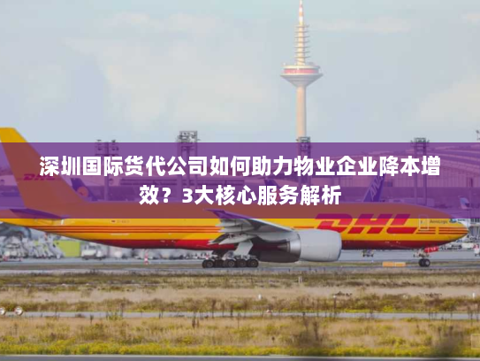 深圳国际货代公司如何助力物业企业降本增效?3大核心服务解析 深圳国际货代公司如何助力物业企业降本增效?3大核心服务解析