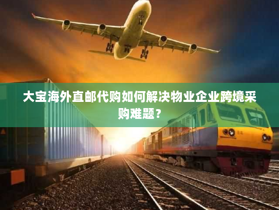大宝海外直邮代购如何解决物业企业跨境采购难题? 大宝海外直邮代购如何解决物业企业跨境采购难题?