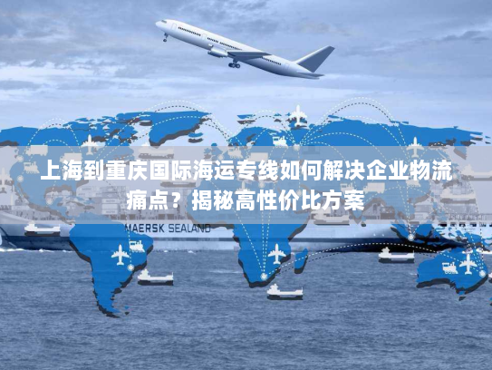 上海到重庆国际海运专线如何解决企业物流痛点？揭秘高性价比方案