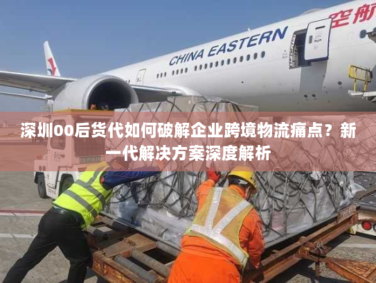 深圳00后货代如何破解企业跨境物流痛点?新一代解决方案深度解析 深圳00后货代如何破解企业跨境物流痛点?新一代解决方案深度解析