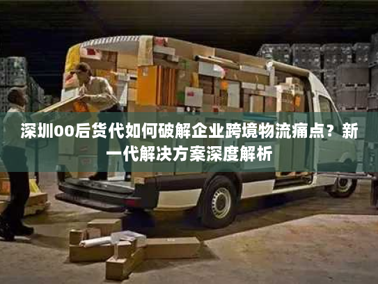 深圳00后货代如何破解企业跨境物流痛点?新一代解决方案深度解析 深圳00后货代如何破解企业跨境物流痛点?新一代解决方案深度解析