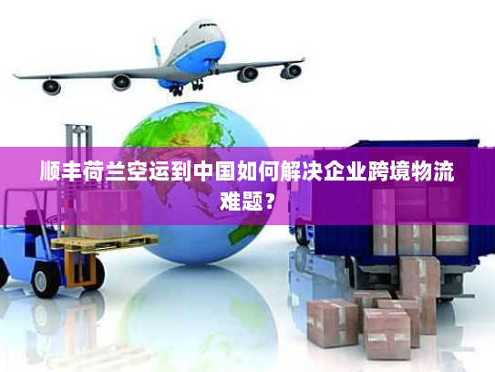 顺丰荷兰空运到中国如何解决企业跨境物流难题？