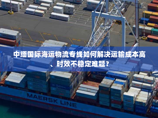 中缅国际海运物流专线如何解决运输成本高、时效不稳定难题？