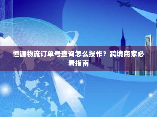 恒源物流订单号查询怎么操作?跨境商家必看指南 恒源物流订单号查询怎么操作?跨境商家必看指南
