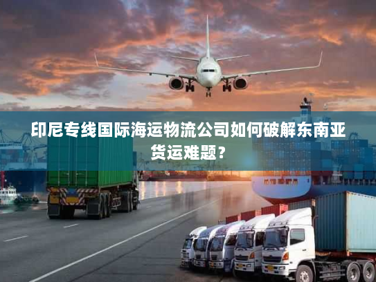 印尼专线国际海运物流公司如何破解东南亚货运难题？