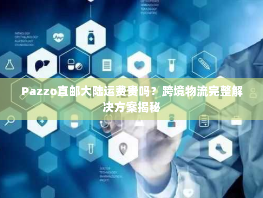 Pazzo直邮大陆运费贵吗？跨境物流完整解决方案揭秘