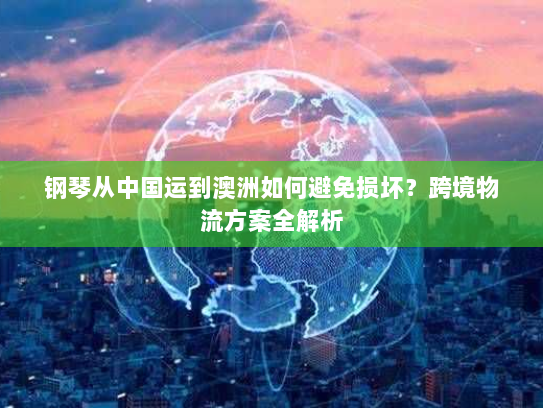 钢琴从中国运到澳洲如何避免损坏?跨境物流方案全解析 钢琴从中国运到澳洲如何避免损坏?跨境物流方案全解析