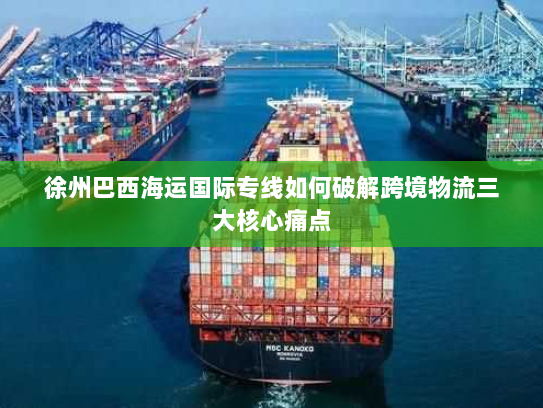 徐州巴西海运国际专线如何破解跨境物流三大核心痛点