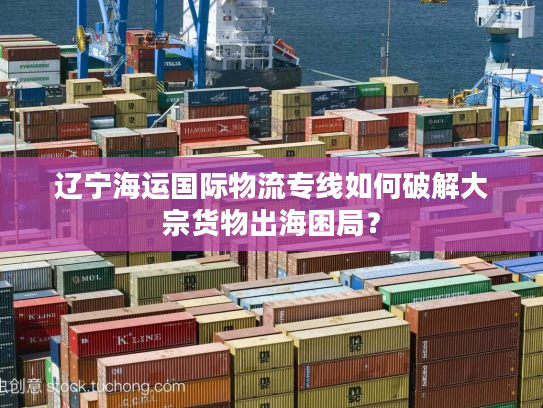 辽宁海运国际物流专线如何破解大宗货物出海困局？