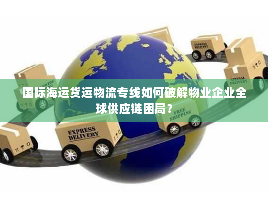国际海运货运物流专线如何破解物业企业全球供应链困局? 国际海运货运物流专线如何破解物业企业全球供应链困局?