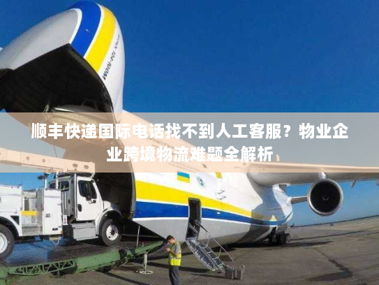顺丰快递国际电话找不到人工客服？物业企业跨境物流难题全解析