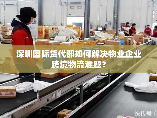 深圳国际货代部如何解决物业企业跨境物流难题? 深圳国际货代部如何解决物业企业跨境物流难题?