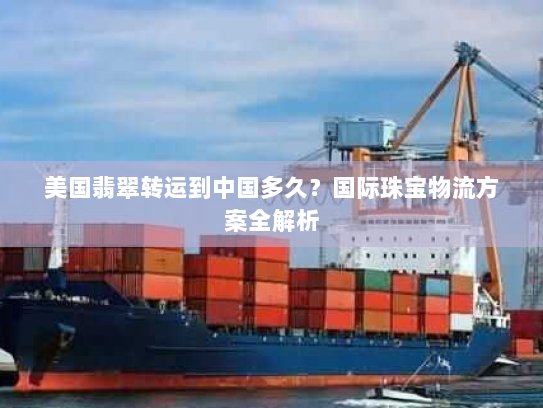 美国翡翠转运到中国多久?国际珠宝物流方案全解析 美国翡翠转运到中国多久?国际珠宝物流方案全解析