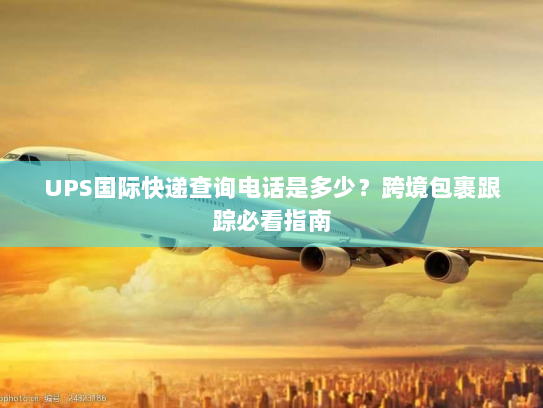 UPS国际快递查询电话是多少？跨境包裹跟踪必看指南