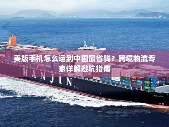 美版手机怎么运到中国最省钱?跨境物流专家详解避坑指南 美版手机怎么运到中国最省钱?跨境物流专家详解避坑指南