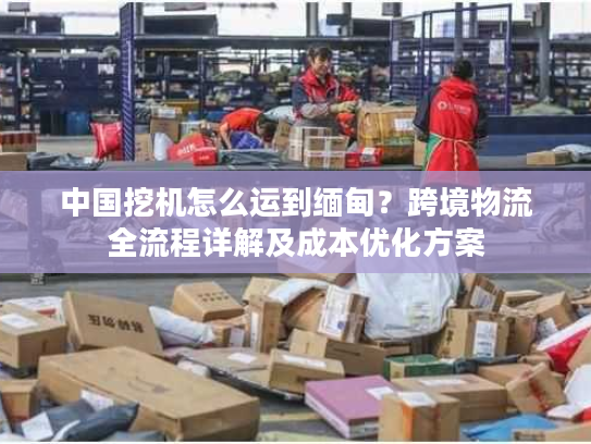 中国挖机怎么运到缅甸？跨境物流全流程详解及成本优化方案