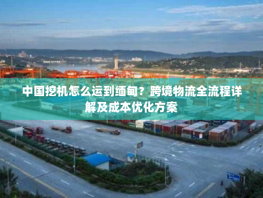 中国挖机怎么运到缅甸?跨境物流全流程详解及成本优化方案 中国挖机怎么运到缅甸?跨境物流全流程详解及成本优化方案