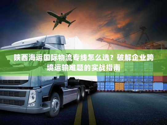 陕西海运国际物流专线怎么选？破解企业跨境运输难题的实战指南
