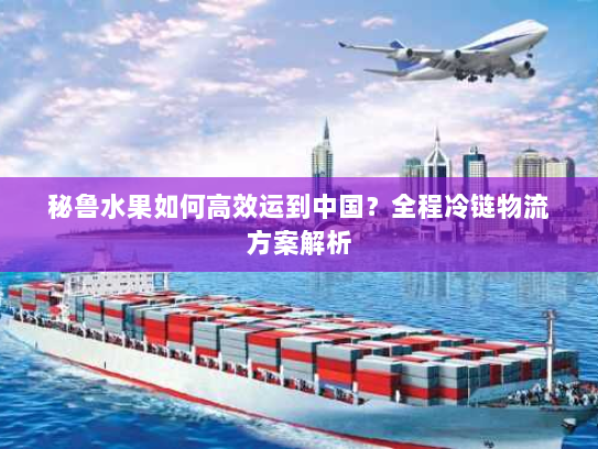 秘鲁水果如何高效运到中国?全程冷链物流方案解析 秘鲁水果如何高效运到中国?全程冷链物流方案解析