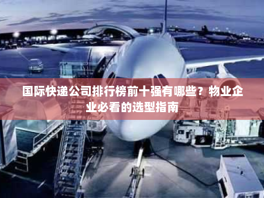 国际快递公司排行榜前十强有哪些?物业企业必看的选型指南 国际快递公司排行榜前十强有哪些?物业企业必看的选型指南