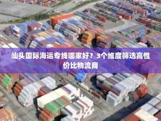 汕头国际海运专线哪家好？3个维度筛选高性价比物流商