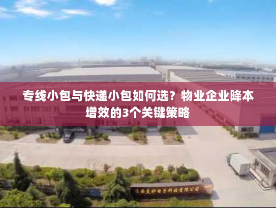 专线小包与快递小包如何选？物业企业降本增效的3个关键策略