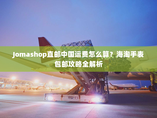 Jomashop直邮中国运费怎么算?海淘手表包邮攻略全解析 Jomashop直邮中国运费怎么算?海淘手表包邮攻略全解析