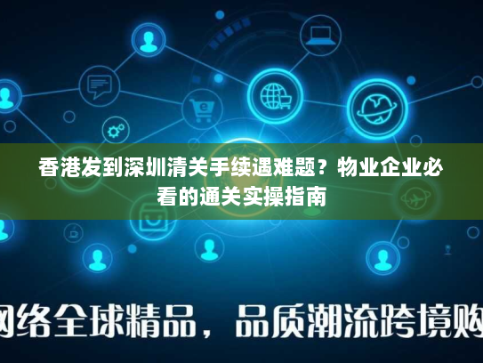 香港发到深圳清关手续遇难题？物业企业必看的通关实操指南