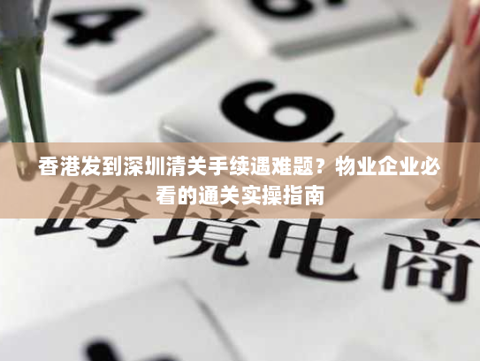 香港发到深圳清关手续遇难题？物业企业必看的通关实操指南