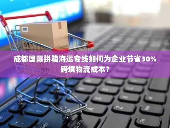 成都国际拼箱海运专线如何为企业节省30%跨境物流成本? 成都国际拼箱海运专线如何为企业节省30%跨境物流成本?