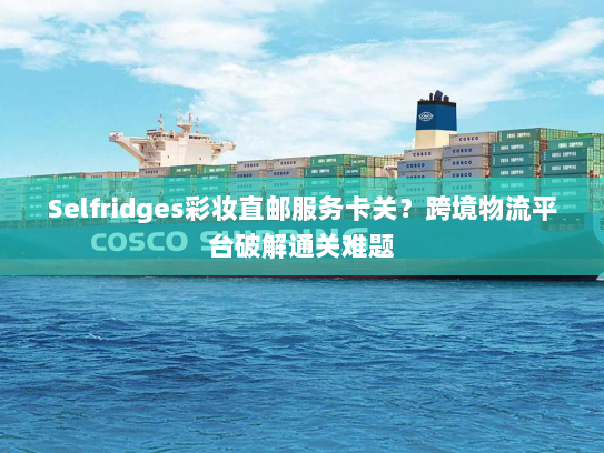Selfridges彩妆直邮服务卡关？跨境物流平台破解通关难题