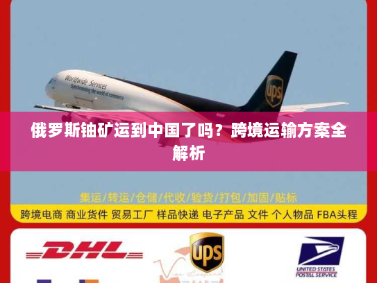 俄罗斯铀矿运到中国了吗?跨境运输方案全解析 俄罗斯铀矿运到中国了吗?跨境运输方案全解析