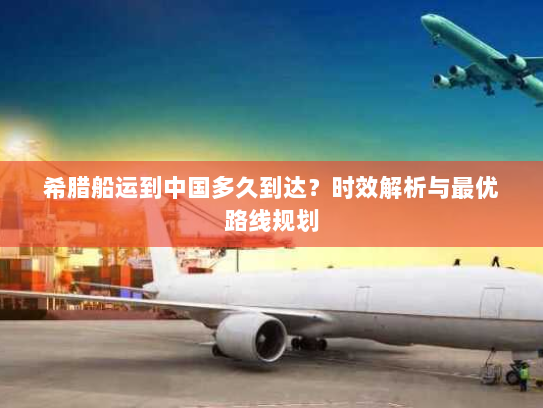 希腊船运到中国多久到达?时效解析与最优路线规划 希腊船运到中国多久到达?时效解析与最优路线规划