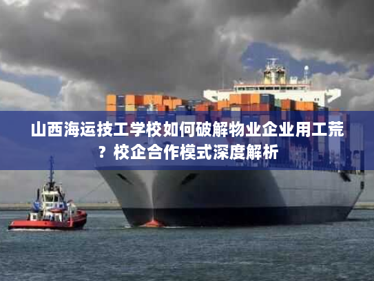 山西海运技工学校如何破解物业企业用工荒？校企合作模式深度解析