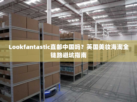 Lookfantastic直邮中国吗?英国美妆海淘全链路避坑指南 Lookfantastic直邮中国吗?英国美妆海淘全链路避坑指南
