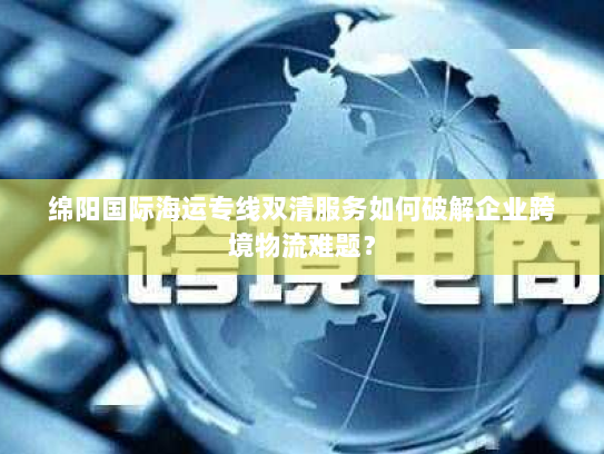 绵阳国际海运专线双清服务如何破解企业跨境物流难题? 绵阳国际海运专线双清服务如何破解企业跨境物流难题?