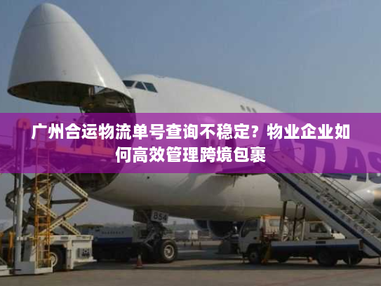广州合运物流单号查询不稳定?物业企业如何高效管理跨境包裹 广州合运物流单号查询不稳定?物业企业如何高效管理跨境包裹
