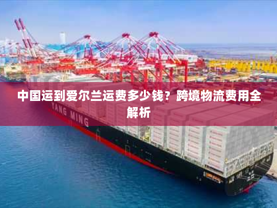 中国运到爱尔兰运费多少钱?跨境物流费用全解析 中国运到爱尔兰运费多少钱?跨境物流费用全解析