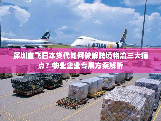 深圳直飞日本货代如何破解跨境物流三大痛点?物业企业专属方案解析 深圳直飞日本货代如何破解跨境物流三大痛点?物业企业专属方案解析