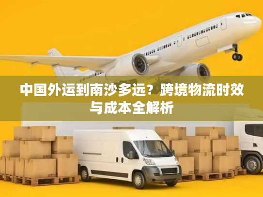 中国外运到南沙多远？跨境物流时效与成本全解析