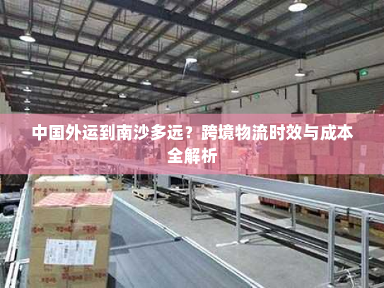 中国外运到南沙多远?跨境物流时效与成本全解析 中国外运到南沙多远?跨境物流时效与成本全解析
