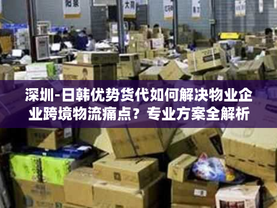 深圳-日韩优势货代如何解决物业企业跨境物流痛点？专业方案全解析