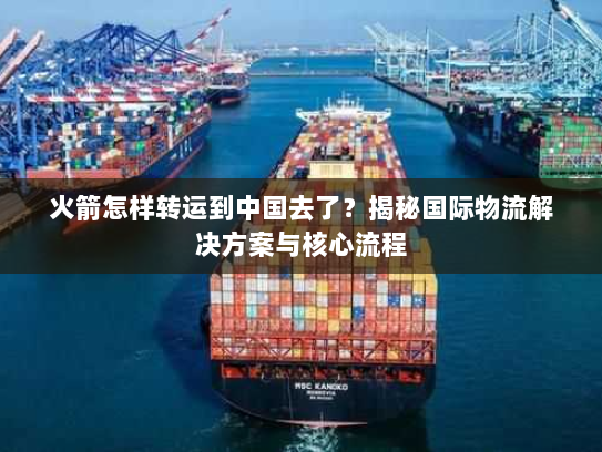 火箭怎样转运到中国去了？揭秘国际物流解决方案与核心流程